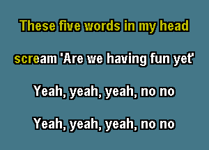 These flue words in my head
scream 'Are we having fun yet'
Yeah, yeah, yeah, no no

Yeah, yeah, yeah, no no