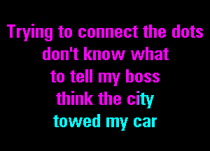 Trying to connect the dots
don't know what

to tell my boss
think the city
towed my car