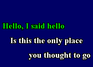 Hello, I said hello

Is this the only place

you thought to go