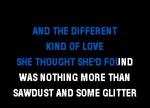 AND THE DIFFERENT
KIND OF LOVE
SHE THOUGHT SHE'D FOUND
WAS NOTHING MORE THAN
SAWDUST AND SOME GLITTER