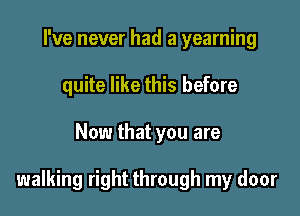 I've never had a yearning
quite like this before

Now that you are

walking right through my door