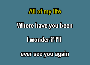 All of my life

Where have you been

lwonder if I'll

ever see you again