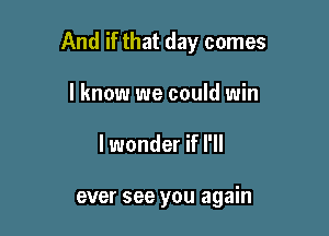 And if that day comes

I know we could win
lwonder if I'll

ever see you again