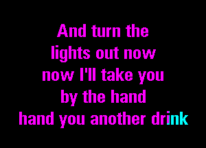 And turn the
lights out now

now I'll take you
by the hand
hand you another drink