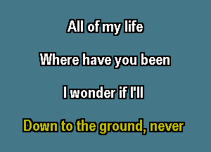 All of my life
Where have you been

lwonder if I'll

Down to the ground, never