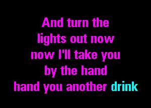 And turn the
lights out now

now I'll take you
by the hand
hand you another drink