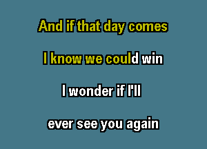 And if that day comes

I know we could win
lwonder if I'll

ever see you again