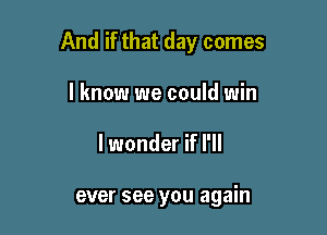 And if that day comes

I know we could win
lwonder if I'll

ever see you again