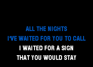 ALL THE NIGHTS
I'VE WAITED FOR YOU TO CALL
I WAITED FOR A SIGN
THAT YOU WOULD STAY