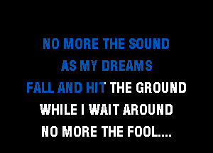 NO MORE THE SOUND
AS MY DREAMS
FALL AND HIT THE GROUND
WHILE I WAIT AROUND
NO MORE THE FOOL...