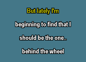 But lately I'm

beginning to Fmd that I

should be the one..

behind the wheel