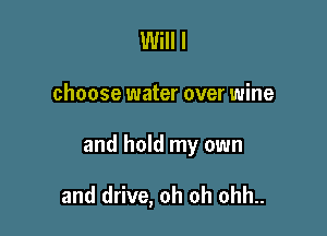 Will I

choose water over wine

and hold my own

and drive, oh oh ohh..