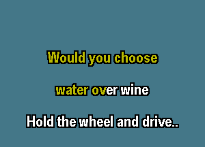 Would you choose

water over wine

Hold the wheel and drive..