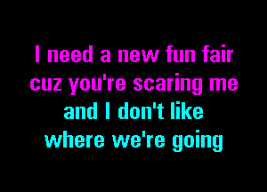 I need a new fun fair
cuz you're scaring me

and I don't like
where we're going