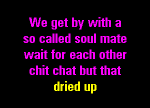 We get by with a
so called soul mate

wait for each other
chit chat but that
dried up