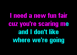 I need a new fun fair
cuz you're scaring me

and I don't like
where we're going