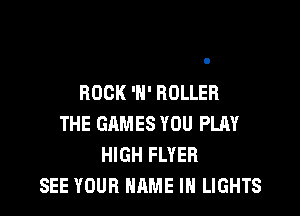 ROCK 'H' ROLLER

THE GAMES YOU PLAY
HIGH FLYEH
SEE YOUR NAME IN LIGHTS