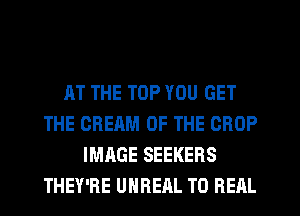 AT THE TOP YOU GET
THE CREAM OF THE CROP
IMAGE SEEKERS
THEY'RE UHREAL T0 RERL