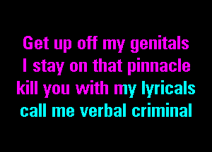Get up off my genitals
I stay on that pinnacle
kill you with my lyricals
call me verbal criminal