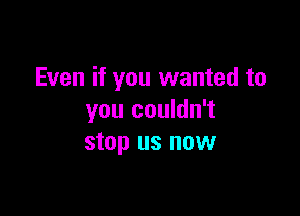 Even if you wanted to

you couldn't
stop us now