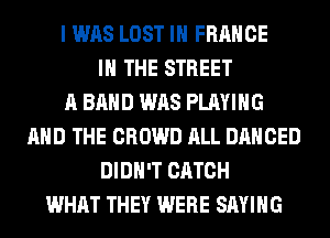 I WAS LOST IN FRANCE
IN THE STREET
A BAND WAS PLAYING
AND THE CROWD ALL DANCED
DIDN'T CATCH
WHAT THEY WERE SAYING