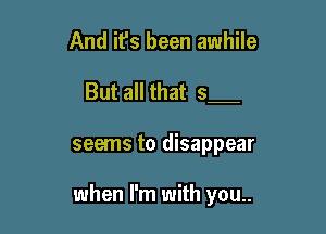 And it's been awhile

But all that 5

seems to disappear

when I'm with you..