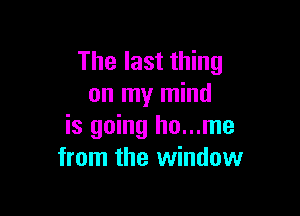 The last thing
on my mind

is going ho...me
from the window