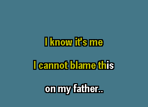 I know it's me

I cannot blame this

on my father..