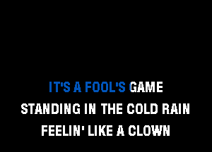 IT'S A FOOL'S GAME
STANDING IN THE COLD RAIN
FEELIN' LIKE A CLOWN