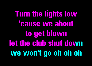 Turn the lights low
'cause we about

to get blown
let the club shut down
we won't go oh oh oh