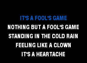 IT'S A FOOL'S GAME
NOTHING BUT A FOOL'S GAME
STANDING IN THE COLD RAIN

FEELING LIKE A CLOWN
IT'S A HEARTACHE