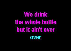 We drink
the whole bottle

but it ain't over
over