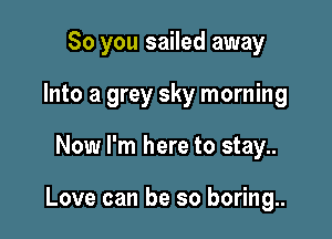 So you sailed away
Into a grey sky morning

Now I'm here to stay..

Love can be so boring..
