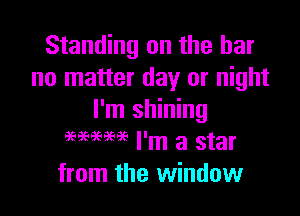 Standing on the bar
no matter day or night

I'm shining
959mm I'm a star
from the window