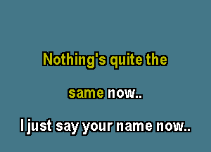 Nothing's quite the

same NOW

Ijust say your name now..