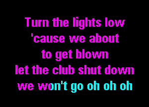 Turn the lights low
'cause we about

to get blown
let the club shut down
we won't go oh oh oh