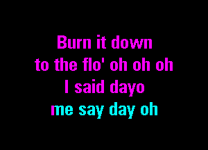 Burn it down
to the flo' oh oh oh

I said dayo
me say day oh