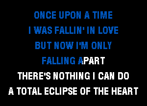 ONCE UPON A TIME
I WAS FALLIH' IN LOVE
BUT HOW I'M ONLY
FALLING APART
THERE'S NOTHING I CAN DO
A TOTAL ECLIPSE OF THE HEART