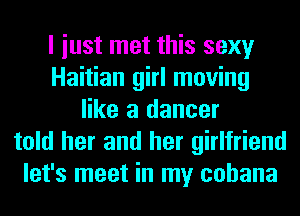 I iust met this sexy
Haitian girl moving
like a dancer
told her and her girlfriend
let's meet in my cohana