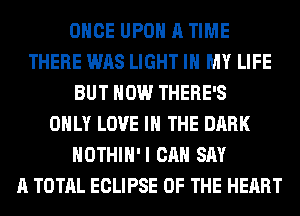 ONCE UPON A TIME
THERE WAS LIGHT IN MY LIFE
BUT HOW THERE'S
ONLY LOVE IN THE DARK
HOTHlH'I CAN SAY
A TOTAL ECLIPSE OF THE HEART