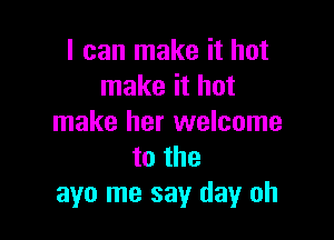 I can make it hot
make it hot

make her welcome
to the
ayo me say day oh