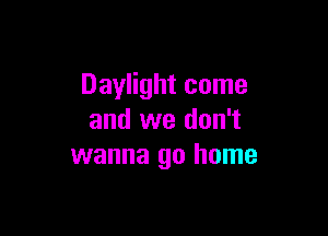 Daylight come

and we don't
wanna go home