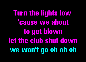 Turn the lights low
'cause we about

to get blown
let the club shut down
we won't go oh oh oh