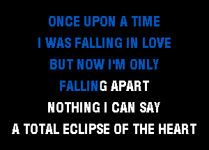 ONCE UPON A TIME
I WAS FALLING IN LOVE
BUT HOW I'M ONLY
FALLING APART
NOTHING I CAN SAY
A TOTAL ECLIPSE OF THE HEART