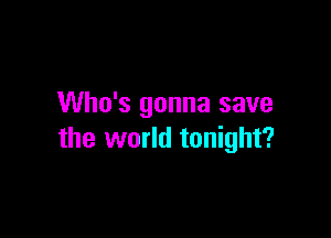 Who's gonna save

the world tonight?