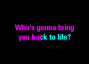 Who's gonna bring

you back to life?