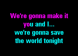 We're gonna make it
you and l...

we're gonna save
the world tonight