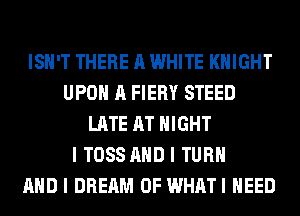 ISII'T THERE A WHITE KNIGHT
UPOII A FIERY STEED
LATE AT NIGHT
I TOSS MID I TURII
MID I DREAM 0F WHATI IIEED