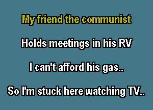 My friend the communist
Holds meetings in his RV
I can't afford his gas..

80 I'm stuck here watching W..