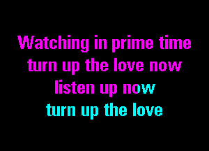 Watching in prime time
turn up the love new

listen up now
turn up the love